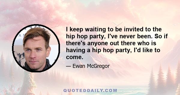 I keep waiting to be invited to the hip hop party, I've never been. So if there's anyone out there who is having a hip hop party, I'd like to come.