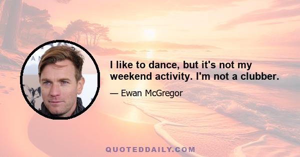 I like to dance, but it's not my weekend activity. I'm not a clubber.