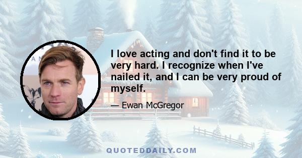 I love acting and don't find it to be very hard. I recognize when I've nailed it, and I can be very proud of myself.