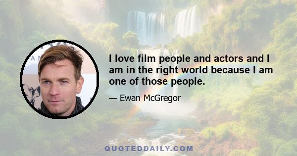 I love film people and actors and I am in the right world because I am one of those people.