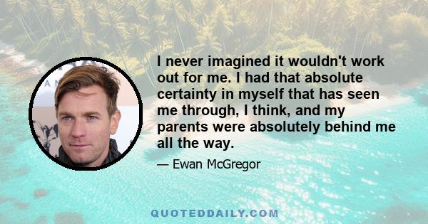 I never imagined it wouldn't work out for me. I had that absolute certainty in myself that has seen me through, I think, and my parents were absolutely behind me all the way.