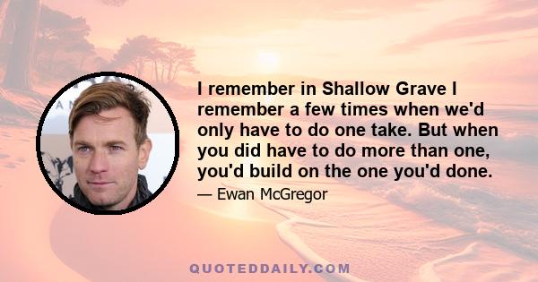 I remember in Shallow Grave I remember a few times when we'd only have to do one take. But when you did have to do more than one, you'd build on the one you'd done.