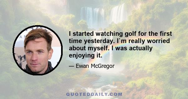 I started watching golf for the first time yesterday. I`m really worried about myself. I was actually enjoying it.