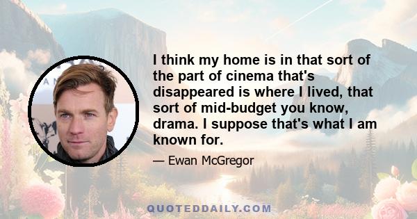 I think my home is in that sort of the part of cinema that's disappeared is where I lived, that sort of mid-budget you know, drama. I suppose that's what I am known for.