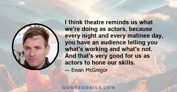 I think theatre reminds us what we're doing as actors, because every night and every matinee day, you have an audience telling you what's working and what's not. And that's very good for us as actors to hone our skills.