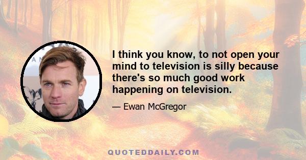 I think you know, to not open your mind to television is silly because there's so much good work happening on television.