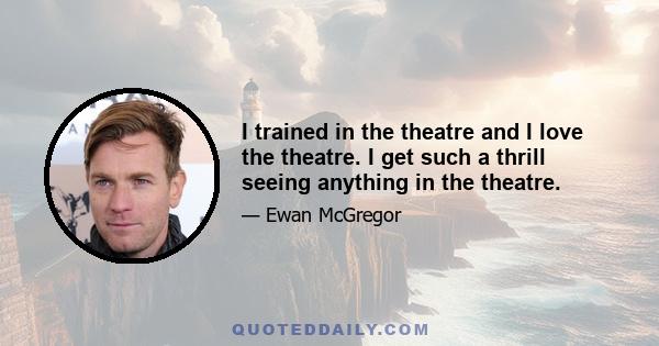 I trained in the theatre and I love the theatre. I get such a thrill seeing anything in the theatre.