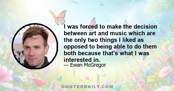 I was forced to make the decision between art and music which are the only two things I liked as opposed to being able to do them both because that's what I was interested in.