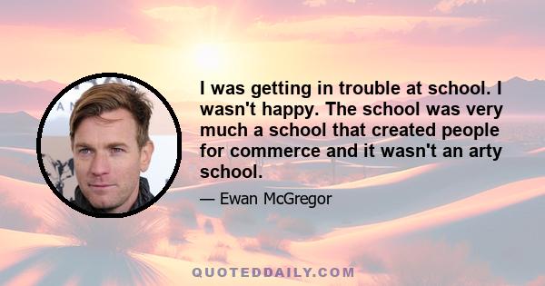 I was getting in trouble at school. I wasn't happy. The school was very much a school that created people for commerce and it wasn't an arty school.