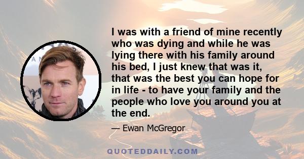 I was with a friend of mine recently who was dying and while he was lying there with his family around his bed, I just knew that was it, that was the best you can hope for in life - to have your family and the people