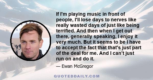 If I'm playing music in front of people, I'll lose days to nerves like really wasted days of just like being terrified. And then when I get out there, generally speaking, I enjoy it very much. But it seems to be I have