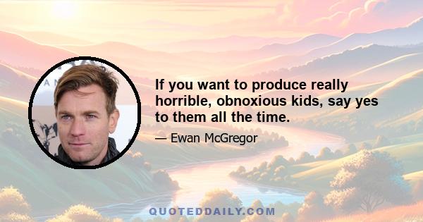 If you want to produce really horrible, obnoxious kids, say yes to them all the time.