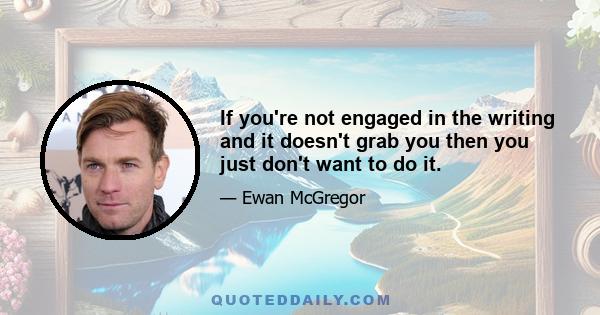 If you're not engaged in the writing and it doesn't grab you then you just don't want to do it.