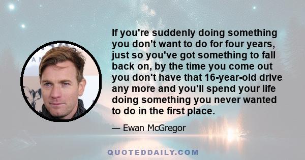 If you're suddenly doing something you don't want to do for four years, just so you've got something to fall back on, by the time you come out you don't have that 16-year-old drive any more and you'll spend your life