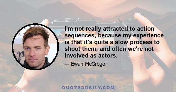 I'm not really attracted to action sequences, because my experience is that it's quite a slow process to shoot them, and often we're not involved as actors.