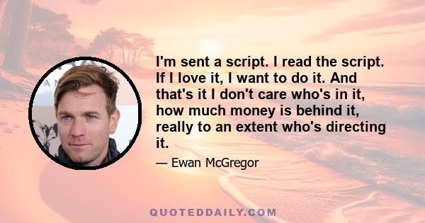 I'm sent a script. I read the script. If I love it, I want to do it. And that's it I don't care who's in it, how much money is behind it, really to an extent who's directing it.