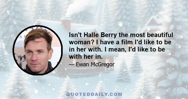 Isn't Halle Berry the most beautiful woman? I have a film I'd like to be in her with. I mean, I'd like to be with her in.