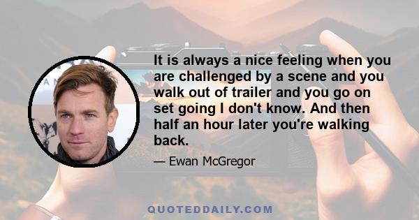 It is always a nice feeling when you are challenged by a scene and you walk out of trailer and you go on set going I don't know. And then half an hour later you're walking back.