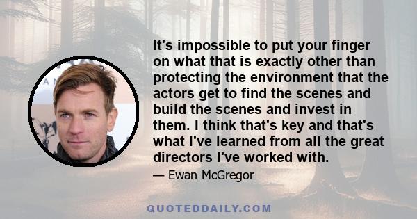 It's impossible to put your finger on what that is exactly other than protecting the environment that the actors get to find the scenes and build the scenes and invest in them. I think that's key and that's what I've