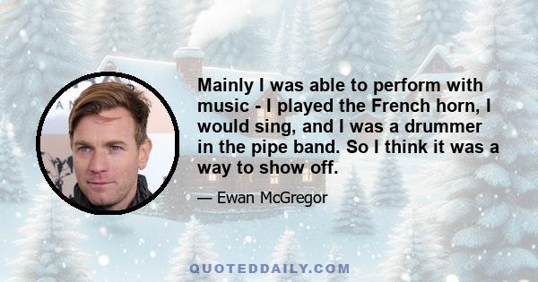 Mainly I was able to perform with music - I played the French horn, I would sing, and I was a drummer in the pipe band. So I think it was a way to show off.