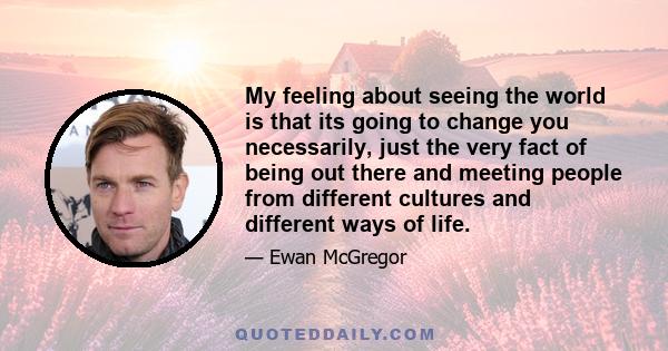 My feeling about seeing the world is that its going to change you necessarily, just the very fact of being out there and meeting people from different cultures and different ways of life.