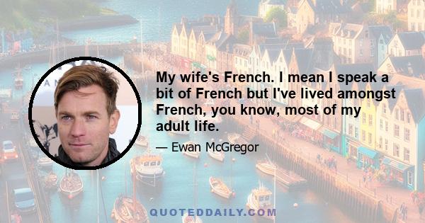 My wife's French. I mean I speak a bit of French but I've lived amongst French, you know, most of my adult life.