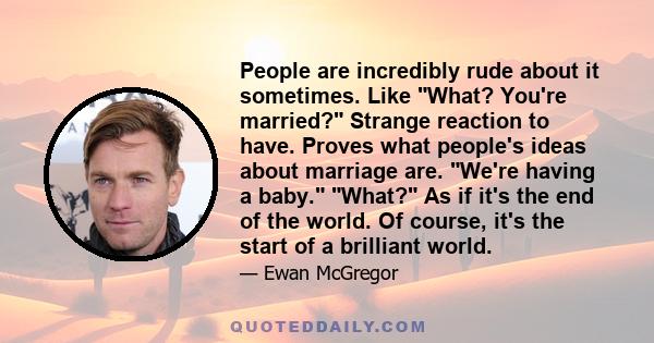 People are incredibly rude about it sometimes. Like What? You're married? Strange reaction to have. Proves what people's ideas about marriage are. We're having a baby. What? As if it's the end of the world. Of course,