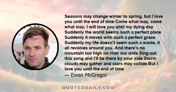 Seasons may change winter to spring, but I love you until the end of time Come what may, come what may, I will love you until my dying day Suddenly the world seems such a perfect place Suddenly it moves with such a