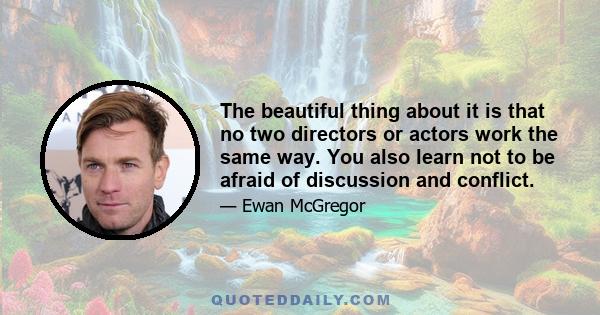 The beautiful thing about it is that no two directors or actors work the same way. You also learn not to be afraid of discussion and conflict.