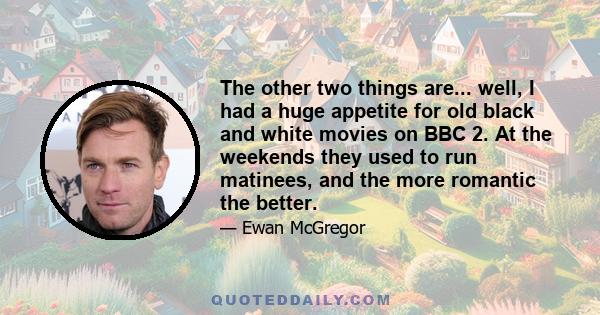 The other two things are... well, I had a huge appetite for old black and white movies on BBC 2. At the weekends they used to run matinees, and the more romantic the better.