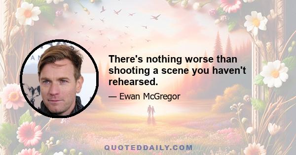 There's nothing worse than shooting a scene you haven't rehearsed.