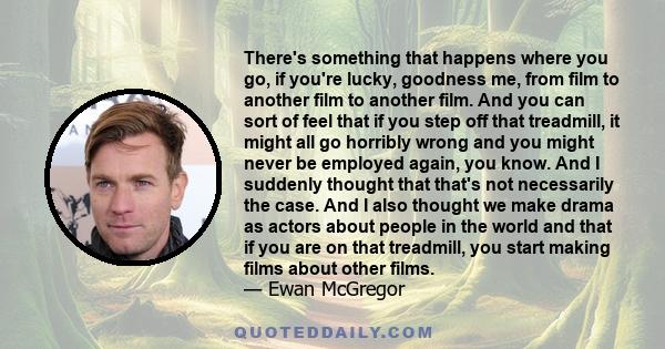 There's something that happens where you go, if you're lucky, goodness me, from film to another film to another film. And you can sort of feel that if you step off that treadmill, it might all go horribly wrong and you