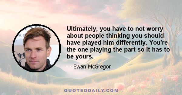 Ultimately, you have to not worry about people thinking you should have played him differently. You're the one playing the part so it has to be yours.