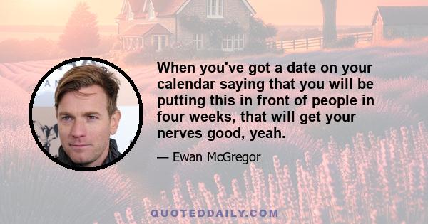 When you've got a date on your calendar saying that you will be putting this in front of people in four weeks, that will get your nerves good, yeah.