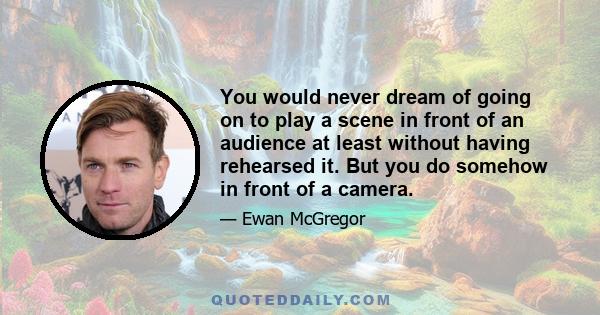 You would never dream of going on to play a scene in front of an audience at least without having rehearsed it. But you do somehow in front of a camera.