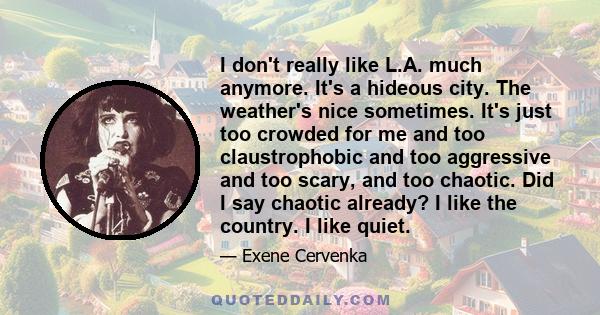 I don't really like L.A. much anymore. It's a hideous city. The weather's nice sometimes. It's just too crowded for me and too claustrophobic and too aggressive and too scary, and too chaotic. Did I say chaotic already? 