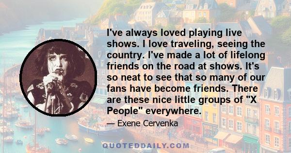 I've always loved playing live shows. I love traveling, seeing the country. I've made a lot of lifelong friends on the road at shows. It's so neat to see that so many of our fans have become friends. There are these