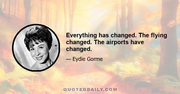 Everything has changed. The flying changed. The airports have changed.