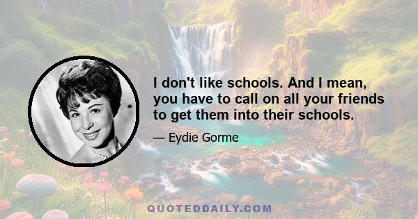 I don't like schools. And I mean, you have to call on all your friends to get them into their schools.