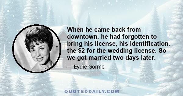 When he came back from downtown, he had forgotten to bring his license, his identification, the $2 for the wedding license. So we got married two days later.