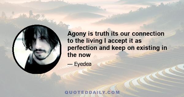 Agony is truth its our connection to the living I accept it as perfection and keep on existing in the now