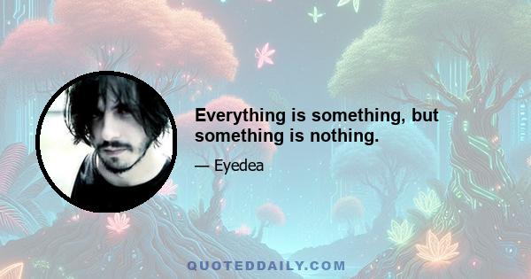 Everything is something, but something is nothing.