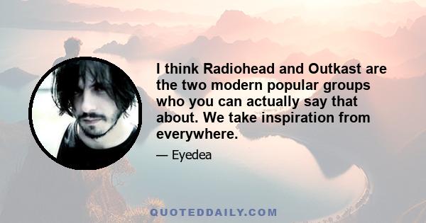 I think Radiohead and Outkast are the two modern popular groups who you can actually say that about. We take inspiration from everywhere.