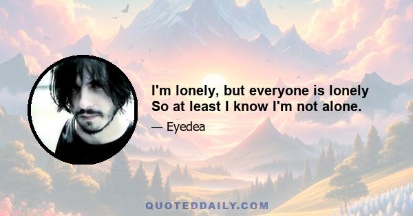 I'm lonely, but everyone is lonely So at least I know I'm not alone.