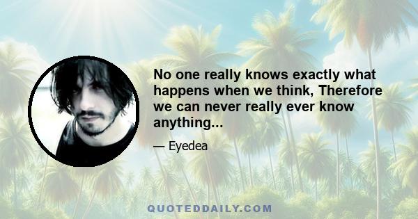 No one really knows exactly what happens when we think, Therefore we can never really ever know anything...