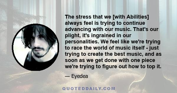 The stress that we [with Abilities] always feel is trying to continue advancing with our music. That's our plight, it's ingrained in our personalities. We feel like we're trying to race the world of music itself - just