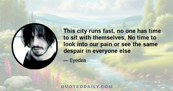 This city runs fast, no one has time to sit with themselves, No time to look into our pain or see the same despair in everyone else