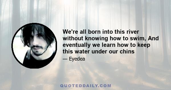 We're all born into this river without knowing how to swim, And eventually we learn how to keep this water under our chins