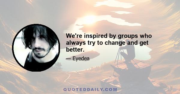 We're inspired by groups who always try to change and get better.