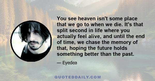 You see heaven isn't some place that we go to when we die. It's that split second in life where you actually feel alive, and until the end of time, we chase the memory of that, hoping the future holds something better